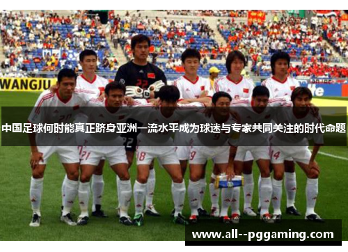 中国足球何时能真正跻身亚洲一流水平成为球迷与专家共同关注的时代命题 中国足球何时能真正跻身亚洲一流水平成为球迷与专家共同关注的时代命题