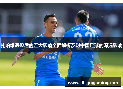 扎哈维退役后的五大影响全面解析及对中国足球的深远影响