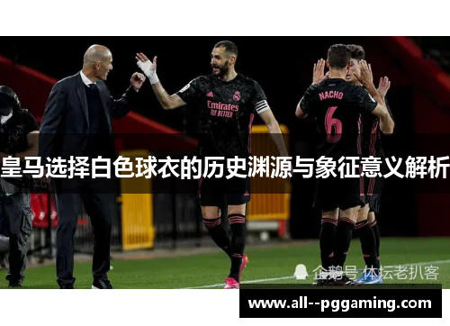 皇马选择白色球衣的历史渊源与象征意义解析 皇马选择白色球衣的历史渊源与象征意义解析