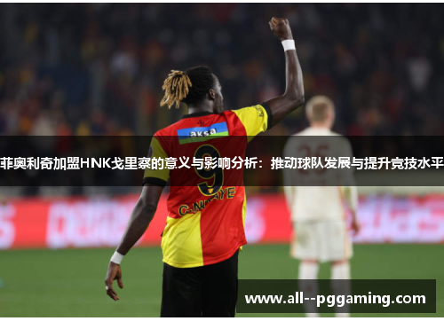 菲奥利奇加盟HNK戈里察的意义与影响分析:推动球队发展与提升竞技水平 菲奥利奇加盟HNK戈里察的意义与影响分析:推动球队发展与提升竞技水平