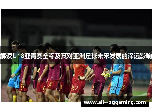 解读U18亚青赛全称及其对亚洲足球未来发展的深远影响