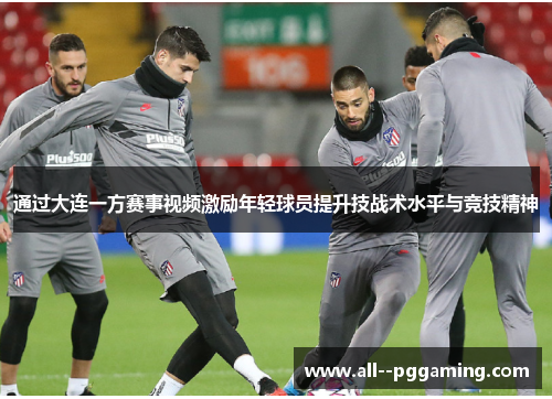 通过大连一方赛事视频激励年轻球员提升技战术水平与竞技精神 通过大连一方赛事视频激励年轻球员提升技战术水平与竞技精神