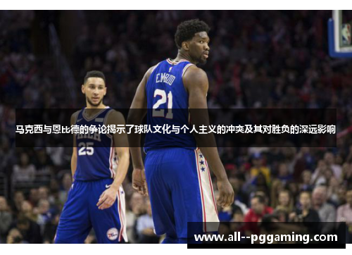 马克西与恩比德的争论揭示了球队文化与个人主义的冲突及其对胜负的深远影响 马克西与恩比德的争论揭示了球队文化与个人主义的冲突及其对胜负的深远影响