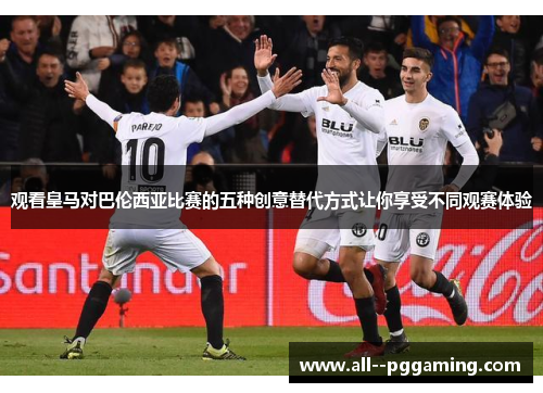 观看皇马对巴伦西亚比赛的五种创意替代方式让你享受不同观赛体验 观看皇马对巴伦西亚比赛的五种创意替代方式让你享受不同观赛体验