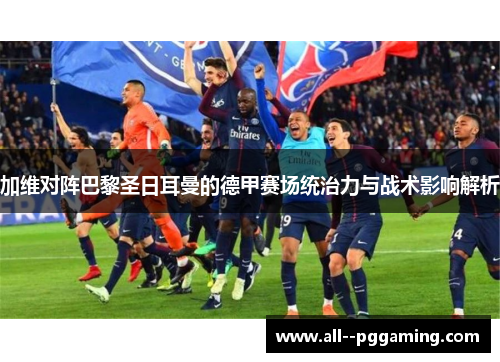 加维对阵巴黎圣日耳曼的德甲赛场统治力与战术影响解析 加维对阵巴黎圣日耳曼的德甲赛场统治力与战术影响解析