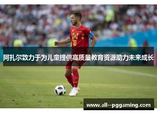 阿扎尔致力于为儿童提供高质量教育资源助力未来成长 阿扎尔致力于为儿童提供高质量教育资源助力未来成长