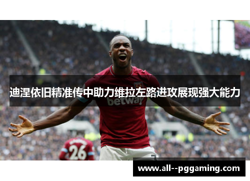 迪涅依旧精准传中助力维拉左路进攻展现强大能力 迪涅依旧精准传中助力维拉左路进攻展现强大能力