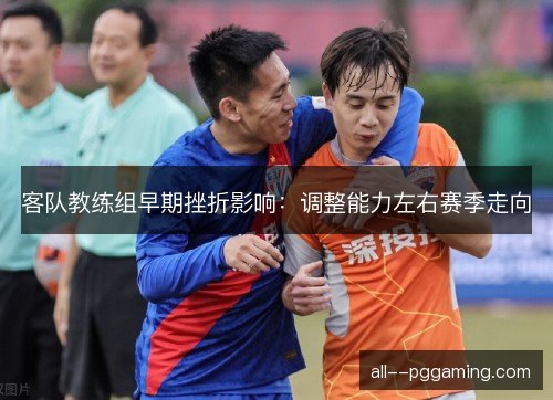 客队教练组早期挫折影响：调整能力左右赛季走向